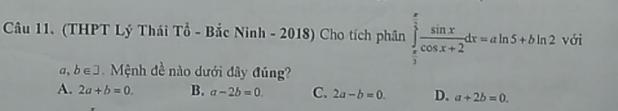 (THPT Lý Thái Tổ - Bắc Ninh - 2018) Cho tích phân ∈tlimits _ π /3 ^ π /3  sin x/cos x+2 dx=aln 5+bln 2^ với
a, b∈ ] Mệnh đề nào dưới đây đúng?
A. 2a+b=0. B. a-2b=0 C. 2a-b=0. D. a+2b=0.