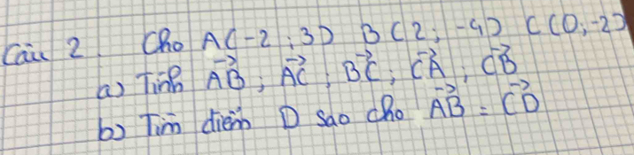 Cai 2 Cho A(-2;3) B(2;-9) C(0,-2)
(a) Ting vector AB; vector AC; vector BC; vector CA; vector CB
b) Tim diem D Sao cho vector AB=vector CD