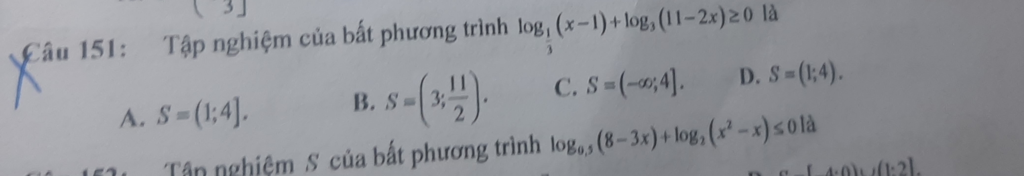 3 」
Câu 151: Tập nghiệm của bất phương trình log _ 1/3 (x-1)+log _3(11-2x)≥ 0 là
C. S=(-∈fty ;4]. D. S=(1;4).
A. S=(1;4].
B. S=(3, 11/2 ). 
Tận nghiệm S của bất phương trình log _0.5(8-3x)+log _2(x^2-x)≤ 0 là
(4.0)+(1.2)