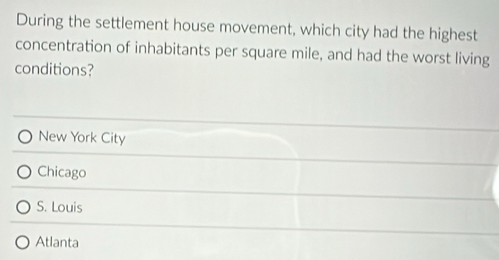 During the settlement house movement, which city had the highest
concentration of inhabitants per square mile, and had the worst living
conditions?
New York City
Chicago
S. Louis
Atlanta