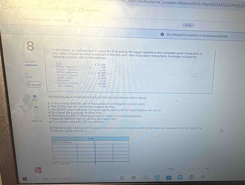 mml?_con=con&external_browser=0&launchUrl=https%253A%252F%252F
New Jokdar nur sine éctive leatic Lanalomy
2 Financial Statements - Problems ⑪ laved
You skipped this question in the previous attempt.
8 Yi Min started an engineering firm called Min Engineering. Min began operations and completed seven transactions in
May, which included an initial investment of $18,000 cash. After those seven transactions, the ledger included the
following accounts with normal balances
Part 2.01:2 Cash
$ 37,600
Office supplies Prepaid Insturance a9e
10 Office equirent 4,600
coints Accoun e ayab ls 12,%00 12; 900 18,000
Divtee ds Corron stack 3,370
00 -40 £5 Servlles revenue 36.000 7,540
fint expease
The following seven transactions produced the account balances shown above.
āào
a. Y. Min invested $$8,000 Lash in the business in exchange for common stock.
b. Paid $7,540 cash for monthly rent expense for May
c. Paid $4,600 cash in advance for the annual insurance premium beginning the next period
d. Purchased office suppiles for $890 cash.
e, Purchased $12,900 of office equipment on credit (with accounts payable).
f. Received $36,000 cash for services provided in May
g. The company paid a $3.370 cash dividend.
2 Prepare a Cash Traccount for the spove transactions, and compuse the ending Cash belance. Code each entry with one of the
transection codes a through p.
AD hord
Tye here to search