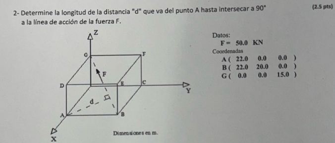 2- Determine la longitud de la distancia "d" que va del punto A hasta intersecar a 90° (2.5 pts) 
a la línea de acción de la fuerza F. 
Datos:
F=50.0KN
Coordenadas
A(22.000.00.0)
B(22.020.000.0)
G(0.000.015.0)
x