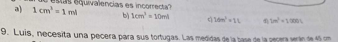 estas equivalencias es incorrecta?
a) 1cm^3=1ml
b) 1cm^3=10ml
c) 1dm^3=1L d) 1m^3=1000L
9. Luis, necesita una pecera pára sus tortugas. Las medidas de la base de la pecera serán de 45 cm