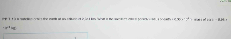 Auto s 
PP 7.10 A satellite orbits the earth at an altitude of 2,314 km. What is the satellite's orbital period? (radius of earth =6.38* 10^5m , mass of earth=5.98*
10^(24)kg).