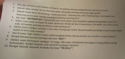 Dari satu set kartu remi standar (52 kantu), berapakah peluang mengambil kartz berwarsa meat) 
2. Sebuah dadu standar (6 so) dilempar sekat. Berapakah peluang munculoys angla gerot 
3. Sebuah kutaik berisi 50 kelereng: 4 keløreng merah, 3 kelereng bin, dan 3 keiereng hurs. Sa danbi un 
kelereng secara acak, berapa peluana terambiiye kelerasa bini? 
4. Dari kata "MATEMATIA", (ka disuvisl satu huruf secara acak, beragakah pelisang mendapation huud 'A') 
5. Dafern suaty lslas terdapat 30 sowa, terdin dan 18 lakd lasi dan 12 perempuan. Hka égah vtu sowa secora 
acak, berapakah peluang terpilhnya siswa peromosan) 
6. Dalam suatu zuangan terdapat 5 kursi dan 3 orang ingin duduk Berapa amyak caraktiga orang enelet dajal 
duduk di kursi yang tersedia? 
7. Dari & siswa, ingin dipith 3 siswa untuk mengikut lomba. Beraja banak cara memith 5 siowa tersebut? 
8. Berapa banyak susunan berbeda dari kata "MA!"? 
9. Dalam sutatu kefoempok terdapat 10 orasg. Jika ingin membentuk pasangan (2 orang dalam setiap 
kelompok), berapa banyak cara memilih pssangan tersebut? 
10. Berapa banyak susuman berbeda dari kats “MAMA”?