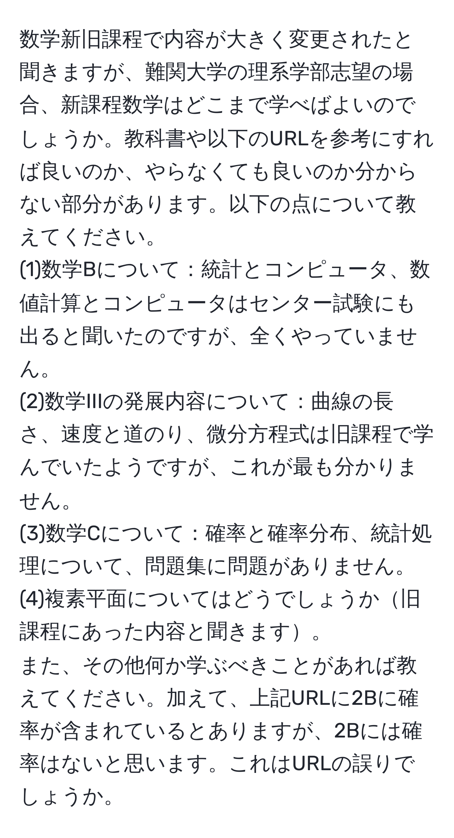 数学新旧課程で内容が大きく変更されたと聞きますが、難関大学の理系学部志望の場合、新課程数学はどこまで学べばよいのでしょうか。教科書や以下のURLを参考にすれば良いのか、やらなくても良いのか分からない部分があります。以下の点について教えてください。
(1)数学Bについて：統計とコンピュータ、数値計算とコンピュータはセンター試験にも出ると聞いたのですが、全くやっていません。
(2)数学IIIの発展内容について：曲線の長さ、速度と道のり、微分方程式は旧課程で学んでいたようですが、これが最も分かりません。
(3)数学Cについて：確率と確率分布、統計処理について、問題集に問題がありません。
(4)複素平面についてはどうでしょうか旧課程にあった内容と聞きます。
また、その他何か学ぶべきことがあれば教えてください。加えて、上記URLに2Bに確率が含まれているとありますが、2Bには確率はないと思います。これはURLの誤りでしょうか。