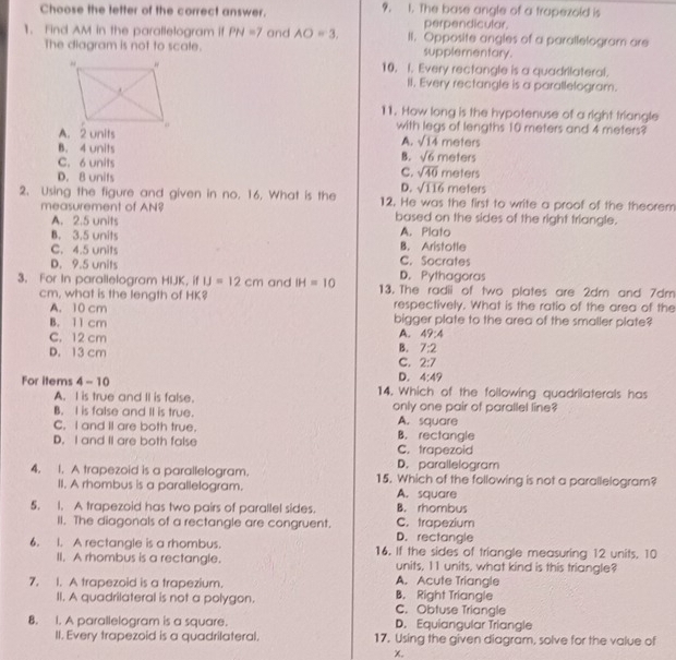 Choose the letter of the correct answer. 9. 1. The base angle of a trapezoid is
perpendicular
1. Find AM in the parallelogram if PN=7 and AO=3. II. Opposite angles of a parallelogram are
The diagram is not to scale. supplementary.
10. I. Every rectangle is a quadrilateral.
II. Every rectangle is a parallelogram.
11. How long is the hypotenuse of a right triangle
A. 2 units
with legs of lengths 10 meters and 4 meters?
A. sqrt(14) meters
B. 4 units B. sqrt(6)m
C. 6 units aters
C. sqrt(40) m
D. 8 units meters eters
D. sqrt(116)
2. Using the figure and given in no. 16. What is the 12. He was the first to write a proof of the theorem
measurement of AN$ based on the sides of the right triangle.
A. 2.5 units
B. 3.5 units A. Plato
C. 4.5 units C. Socrates B. Aristotle
D. 9.5 units D. Pythagoras
3. For In parallelogram HIJK, if IJ=12cm and IH=10 13. The radii of two plates are 2dm and 7dm
cm, what is the length of HK? respectively. What is the ratio of the area of the
A. 10 cm
B. 11 cm bigger plate to the area of the smaller plate?
C. 12 cm
A. 49:4
D. 13 cm
B. 7:2
C. 2:7
D. 4:49
For items 4-10 14. Which of the following quadrilaterals has
A. I is true and II is false.
B. I is false and II is true. only one pair of parallel line?
A. square
C. I and II are both true. B. rectangle
D. I and II are both false C. trapezoid
D. parallelogram
4. 1. A trapezoid is a parallelogram. 15. Which of the following is not a parallelogram?
II. A rhombus is a parallelogram. A. square
5. I. A trapezoid has two pairs of parallel sides. C. trapezium B. rhombus
II. The diagonals of a rectangle are congruent. D. rectangle
6. 1. A rectangle is a rhombus 16. If the sides of triangle measuring 12 units, 10
II. A rhombus is a rectangle. units, 11 units, what kind is this triangle?
7. 1. A trapezoid is a trapezium. B. Right Triangle A. Acute Triangle
II. A quadrilateral is not a polygon. C. Obtuse Triangle
8. 1. A parallelogram is a square. D. Equiangular Triangle
II. Every trapezoid is a quadrilateral. 17. Using the given diagram, solve for the value of
x.