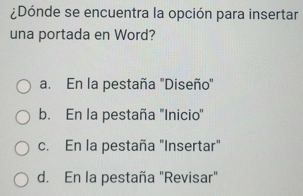 ¿Dónde se encuentra la opción para insertar
una portada en Word?
a. En la pestaña "Diseño"
b. En la pestaña 'Inicio"
c. En la pestaña "Insertar"
d. En la pestaña "Revisar"