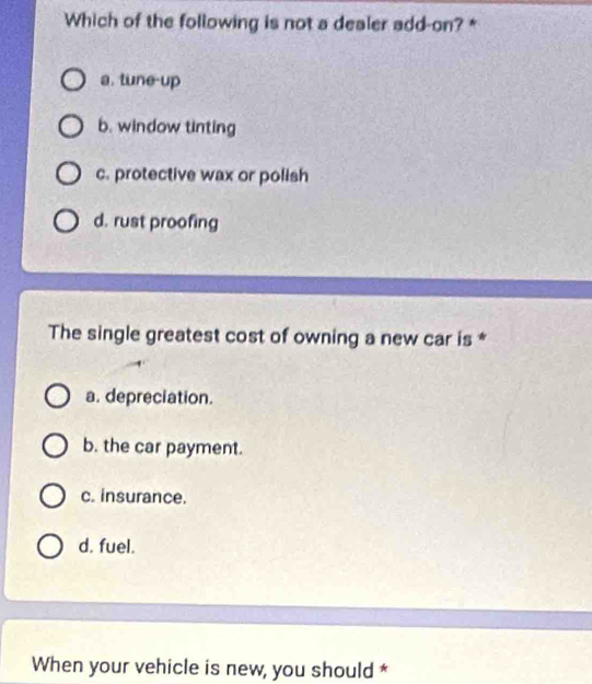 Which of the following is not a dealer add-on? *
a. tune-up
b. window tinting
c. protective wax or polish
d. rust proofing
The single greatest cost of owning a new car is *
a. depreciation.
b. the car payment.
c. insurance.
d. fuel.
When your vehicle is new, you should *