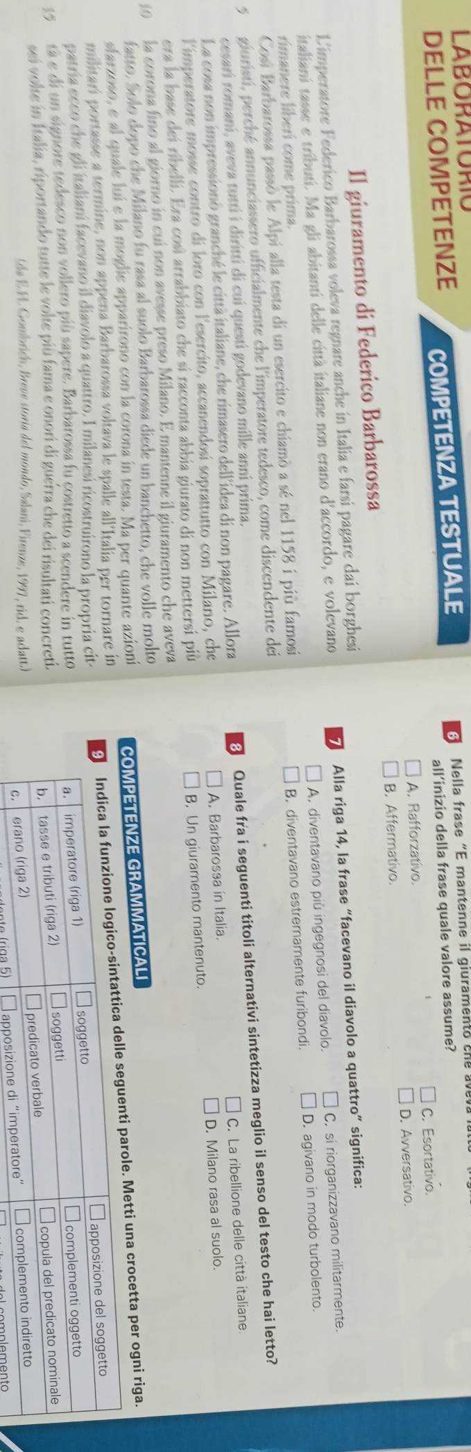 LABORATORIC
DELLE COMPETENZE COMPETENZA TESTUALE   Nella frase “E mantenne il giuramento cne  
all’inizio della frase quale valore assume?
A. Rafforzativo. C. Esortativo.
D. Avversativo.
Il giuramento di Federico Barbarossa B. Affermativo.
L'imperatore Federico Barbarossa voleva regnare anche in Italia e farsi pagare dai borghesi
7
italiani tasse e tributí. Ma gli abitanti delle città italiane non erano d'accordo, e volevano Alla riga 14, la frase “facevano il diavolo a quattro” significa:
rimanere liberi come prima. A. diventavano più ingegnosi del diavolo. C. si riorganizzavano militarmente.
B. diventavano estremamente furibondi. D. agivano in modo turbolento.
Cosi Barbarossa passó le Alpi alla testa di un esercito e chiamò a sé nel 1158 i più famosi
5  giuristi, perché annunciassero ufficialmente che l'imperatore tedesco, come discendente dei
La cosa non impressionò granché le città italiane, che rimasero dell'ídea di non pagare. Allora 8 Quale fra i seguenti titoli alternativi sintetizza meglio il senso del testo che hai letto?
cesari romani, aveva tuttí i diritti di cuí questi godevano mille anni prima.
A. Barbarossa in Italia.
limperatore mosse contro dí loro con lesercito, accanendosí soprattutto con Milano, che C. La ribellione delle città italiane.
B. Un giuramento mantenuto. D. Milano rasa al suolo.
era la base dei ribelli. Era cosí arrabbiato che sí racconta abbia giurato di non mettersi più
10  la corona fino al giorno in cui non avesse preso Milano. E mantenne il giuramento che aveva
fatto. Solo dopo che Milano fu rasa al suolo Barbarossa diede un banchetto, che volle molto
sfarzoso, e al quale luí e la moglie apparirono con la corona in testa. Ma per quante azioni
COMPETENZE GRAMMATICALI
enti parole. Metti una crocetta per ogni riga.
militari portasse a termine, non appena Barbarossa voltava le spalle all'Italia per tornare in
patría ecco che gli italianí facevano il diavolo a quattro. I milanesi ricostruirono la propria cit-
15  tà e di un signore tedesco non vollero più sapere. Barbarossa fu çostretto a scendere in tutto
sei volte in Italia, riportando tutte le volte più fama e onori di guerra che dei risultati concreti.
(da E.F. Gombricn, Breve storía del mondo, Salarí, Firenze, 1997, rid. e aclatt.)