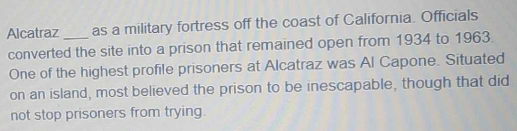 Alcatraz _as a military fortress off the coast of California. Officials 
converted the site into a prison that remained open from 1934 to 1963. 
One of the highest profile prisoners at Alcatraz was Al Capone. Situated 
on an island, most believed the prison to be inescapable, though that did 
not stop prisoners from trying.