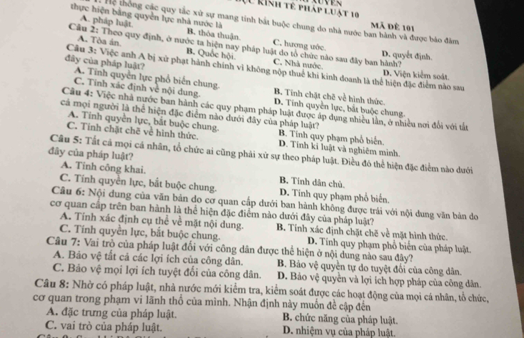 XUVER
(U kinh tế pháp luật 10
thực hiện bằng quyền lực nhà nước là
Hệ thông các quy tắc xử sự mang tính bắt buộc chung do nhà nước ban hành và được bảo đâm
mã đè 101
A. pháp luật. B. thỏa thuận. C. hượng ước.
Câu 2: Theo quy định, ở nước ta hiện nay pháp luật do tổ chức nào sau đây ban hành? D. quyết định.
A. Tòa án. B. Quốc hội. C. Nhà nước.
Câu 3: Việc anh A bị xử phạt hành chính vì không nộp thuế khi kinh doanh là thể hiện đặc điểm nào sau D. Viện kiểm soát.
dây của pháp luật? A. Tinh quyền lực phổ biến chung.
B. Tính chặt chẽ về hình thức.
C. Tính xác định về nội dung. D. Tính quyền lực, bắt buộc chung.
Câu 4: Việc nhà nước ban hành các quy phạm pháp luật được áp dụng nhiều lằn, ở nhiều nơi đổi với tất
cả mọi người là thể hiện đặc điểm nào dưới đây của pháp luật?
A. Tinh quyền lực, bắt buộc chung. B. Tính quy phạm phổ biến
C. Tính chặt chẽ về hình thức. D. Tính kỉ luật và nghiêm mình.
đây của pháp luật?
Câu 5: Tất cả mọi cá nhân, tổ chức ai cũng phải xứ sự theo pháp luật. Điều đó thể hiện đặc điểm nào dưới
A. Tinh công khai. B. Tinh dân chủ.
C. Tính quyền lực, bắt buộc chung. D. Tính quy phạm phổ biến.
Câu 6: Nội dung của văn bản do cơ quan cấp dưới ban hành không được trái với nội dung văn bản do
cơ quan cấp trên ban hành là thể hiện đặc điểm nào dưới đây của pháp luật?
A. Tính xác định cụ thể về mặt nội dung. B. Tính xác định chặt chẽ về mặt hình thức.
C. Tính quyền lực, bắt buộc chung. D. Tính quy phạm phổ biển của pháp luật.
Câu 7: Vai trò của pháp luật đối với công dân được thể hiện ở nội dung nào sau đây?
A. Bảo vệ tất cả các lợi ích của công dân. B. Bảo vệ quyền tự do tuyệt đối của công dân.
C. Bảo vệ mọi lợi ích tuyệt đổi của công dân. D. Bảo vệ quyền và lợi ích hợp pháp của công dân.
Câu 8: Nhờ có pháp luật, nhà nước mới kiểm tra, kiểm soát được các hoạt động của mọi cá nhân, tổ chức,
cơ quan trong phạm vi lãnh thổ của mình. Nhận định này muốn đề cập đến
A. đặc trưng của pháp luật. B. chức năng của pháp luật.
C. vai trò của pháp luật. D. nhiệm vụ của pháp luật.