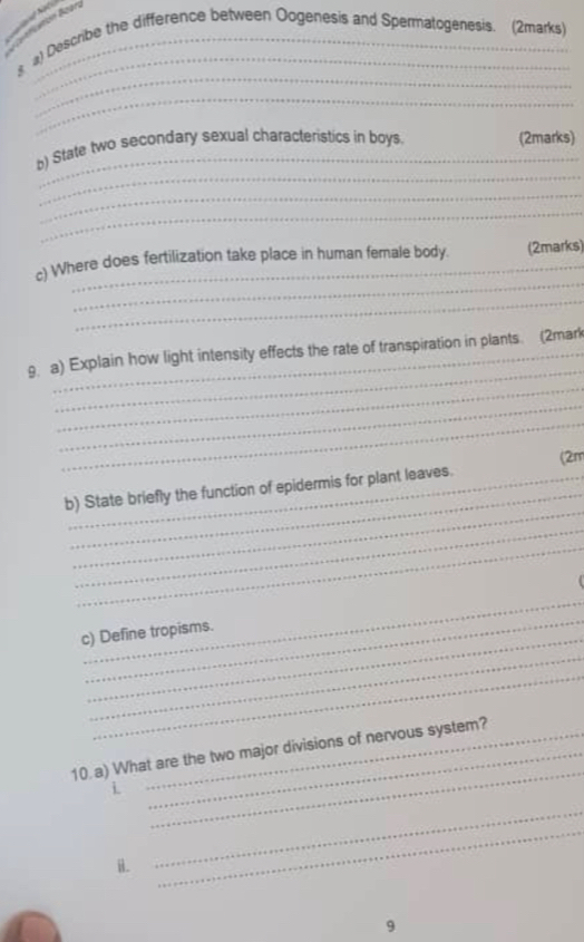 Contication Boan 
8 a) Describe the difference between Oogenesis and Spermatogenesis. (2marks) 
_ 
_ 
_ 
_ 
b) State two secondary sexual characteristics in boys. (2marks) 
_ 
_ 
_ 
c) Where does fertilization take place in human female body. (2marks) 
_ 
_ 
g. a) Explain how light intensity effects the rate of transpiration in plants. (2marl 
_ 
_ 
_ 
_ 
_ 
b) State briefly the function of epidermis for plant leaves. (2π 
_ 
_ 
_ 
_ 
_ 
c) Define tropisms. 
_ 
_ 
10.a) What are the two major divisions of nervous system? 
L 
_ 
B. 
_ 
_ 
9