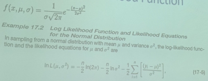 f(x,mu ,sigma )= 1/sigma sqrt(2π ) e^(-frac (z-mu )^2)2sigma^2
Example 17.2 Log Likelihood Function and Likelihood Equations 
for the Normal Distribution 
In sampling from a normal distribution with mean μ and variance sigma^2
tion and the likelihood equations for μ and sigma^2 are , the log-likelihood func-
ln L(mu ,sigma^2)=- n/2 ln (2π )- n/2 ln sigma^2- 1/2 sumlimits _(i=1)^n[frac (y_i-mu )^2sigma^2], (17-5)