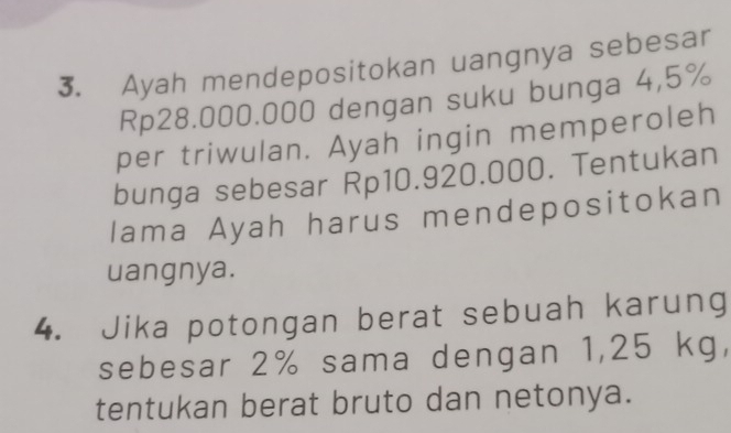 Ayah mendepositokan uangnya sebesar
Rp28.000.000 dengan suku bunga 4,5%
per triwulan. Ayah ingin memperoleh 
bunga sebesar Rp10.920.000. Tentukan 
Iama Ayah harus mendepositokan 
uangnya. 
4. Jika potongan berat sebuah karung 
sebesar 2% sama dengan 1,25 kg, 
tentukan berat bruto dan netonya.