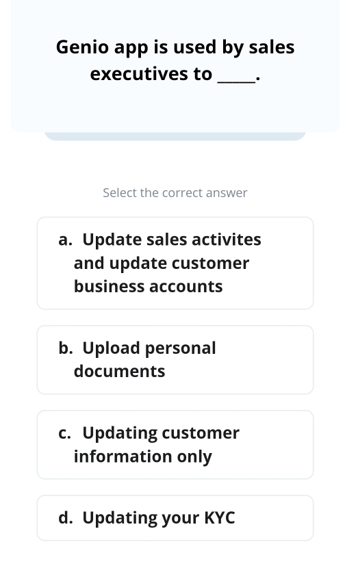 Genio app is used by sales
executives to _.
Select the correct answer
a. Update sales activites
and update customer
business accounts
b. Upload personal
documents
c. Updating customer
information only
d. Updating your KYC