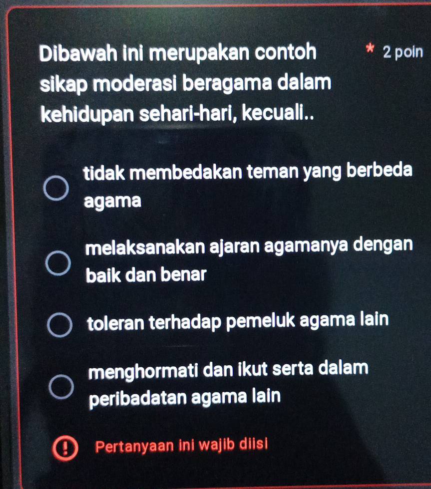 Dibawah ini merupakan contoh * 2 poin
sikap moderasi beragama dalam
kehidupan sehari-hari, kecuali..
tidak membedakan teman yang berbeda
agama
melaksanakan ajaran agamanya dengan
baik dan benar
toleran terhadap pemeluk agama lain
menghormati dan ikut serta dalam
peribadatan agama lain
Pertanyaan ini wajib diisi