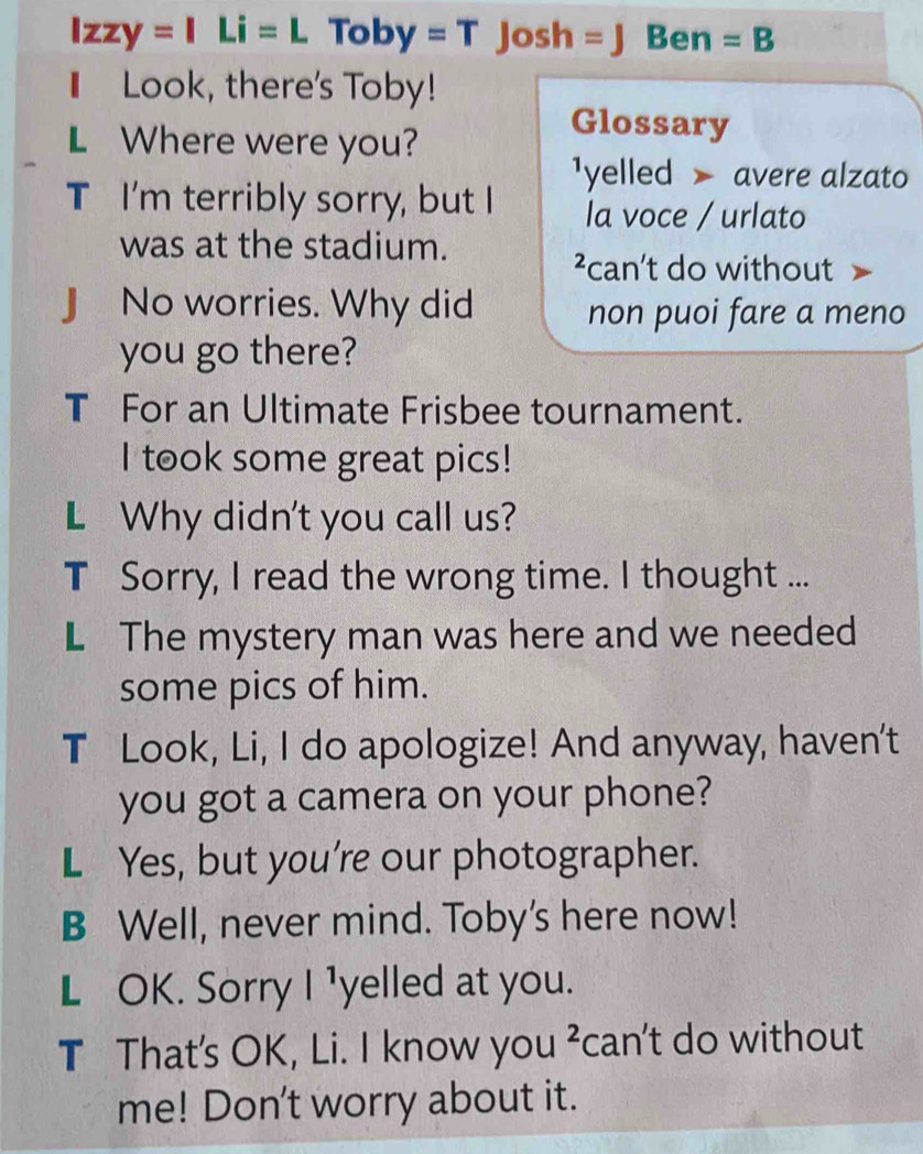 lzzy=ILi=L Toby=TJosh= Ben =B 
Look, there's Toby! 
L Where were you? 
Glossary 
¹yelled avere alzato 
T I'm terribly sorry, but I la voce / urlato 
was at the stadium. 
²can’t do without 
J No worries. Why did non puoi fare a meno 
you go there? 
T For an Ultimate Frisbee tournament. 
I took some great pics! 
L Why didn't you call us? 
T Sorry, I read the wrong time. I thought ... 
L The mystery man was here and we needed 
some pics of him. 
T Look, Li, I do apologize! And anyway, haven't 
you got a camera on your phone? 
L Yes, but you're our photographer. 
B Well, never mind. Toby's here now! 
L OK. Sorry I ¹yelled at you. 
T That's OK, Li. I know you ² can't do without 
me! Don't worry about it.