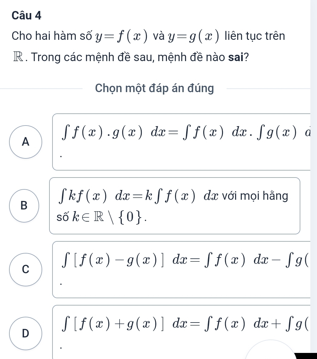 Cho hai hàm số y=f(x) và y=g(x) liên tục trên
R . Trong các mệnh đề sau, mệnh đề nào sai?
Chọn một đáp án đúng
∈t f(x).g(x)dx=∈t f(x)dx.∈t g(x) d
A
∈tlimits kf(x)dx=k∈tlimits f(x) 1.7 : với mọi hằng
B
số k∈ R| 0.
∈t [f(x)-g(x)]dx=∈t f(x)dx-∈t g(
C
D ∈t [f(x)+g(x)]dx=∈t f(x)dx+∈t g(