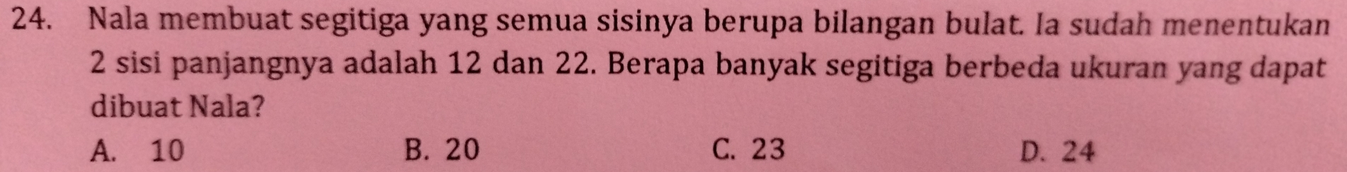 Nala membuat segitiga yang semua sisinya berupa bilangan bulat. Ia sudah menentukan
2 sisi panjangnya adalah 12 dan 22. Berapa banyak segitiga berbeda ukuran yang dapat
dibuat Nala?
A. 10 B. 20 C. 23 D. 24