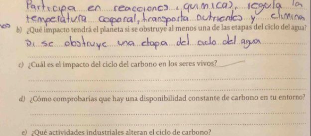 ¿Qué impacto tendrá el planeta si se obstruye al menos una de las etapas del ciclo del agua? 
_ 
_ 
c) ¿Cuál es el impacto del ciclo del carbono en los seres vivos?_ 
_ 
_ 
d) ¿Cómo comprobarías que hay una disponibilidad constante de carbono en tu entorno? 
_ 
_ 
e) ¿Qué actividades industriales alteran el ciclo de carbono?