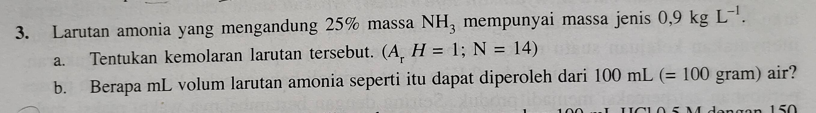 Larutan amonia yang mengandung 25% massa NH_3 mempunyai massa jenis 0,9kgL^(-1). 
a. Tentukan kemolaran larutan tersebut. (A_rH=1;N=14)
b. Berapa mL volum larutan amonia seperti itu dapat diperoleh dari 100 )mL .(=100 gram) air?