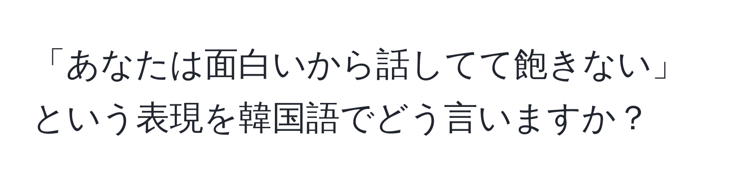 「あなたは面白いから話してて飽きない」という表現を韓国語でどう言いますか？