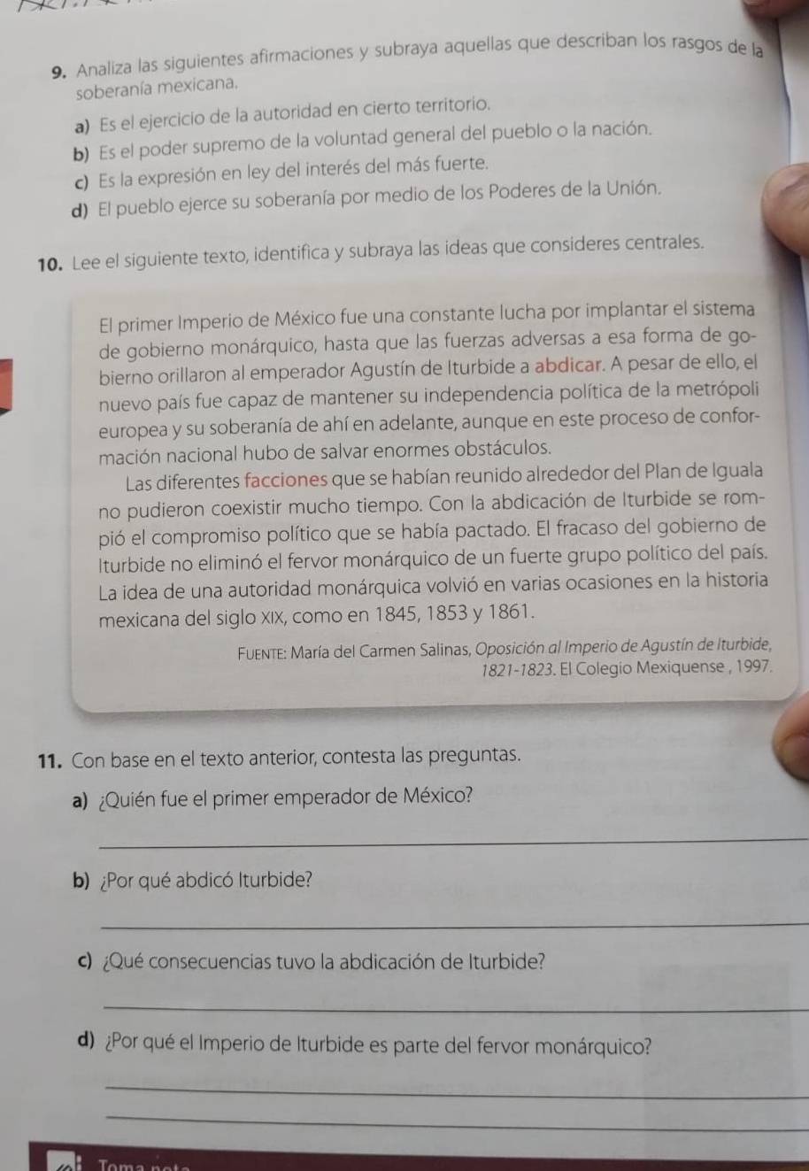 Analiza las siguientes afirmaciones y subraya aquellas que describan los rasgos de la
soberanía mexicana.
a) Es el ejercicio de la autoridad en cierto territorio.
b) Es el poder supremo de la voluntad general del pueblo o la nación.
c) Es la expresión en ley del interés del más fuerte.
d) El pueblo ejerce su soberanía por medio de los Poderes de la Unión.
10. Lee el siguiente texto, identifica y subraya las ideas que consideres centrales.
El primer Imperio de México fue una constante lucha por implantar el sistema
de gobierno monárquico, hasta que las fuerzas adversas a esa forma de go-
bierno orillaron al emperador Agustín de Iturbide a abdicar. A pesar de ello, el
nuevo país fue capaz de mantener su independencia política de la metrópoli
europea y su soberanía de ahí en adelante, aunque en este proceso de confor-
mación nacional hubo de salvar enormes obstáculos.
Las diferentes facciones que se habían reunido alrededor del Plan de Iguala
no pudieron coexistir mucho tiempo. Con la abdicación de Iturbide se rom-
pió el compromiso político que se había pactado. El fracaso del gobierno de
Iturbide no eliminó el fervor monárquico de un fuerte grupo político del país.
La idea de una autoridad monárquica volvió en varias ocasiones en la historia
mexicana del siglo Xix, como en 1845, 1853 y 1861.
FuEnte: María del Carmen Salinas, Oposición al Imperio de Agustín de Iturbide,
1821-1823. El Colegio Mexiquense , 1997.
11. Con base en el texto anterior, contesta las preguntas.
) ¿Quién fue el primer emperador de México?
_
b) ¿Por qué abdicó Iturbide?
_
¿Qué consecuencias tuvo la abdicación de Iturbide?
_
d)¿Por qué el Imperio de Iturbide es parte del fervor monárquico?
_
_