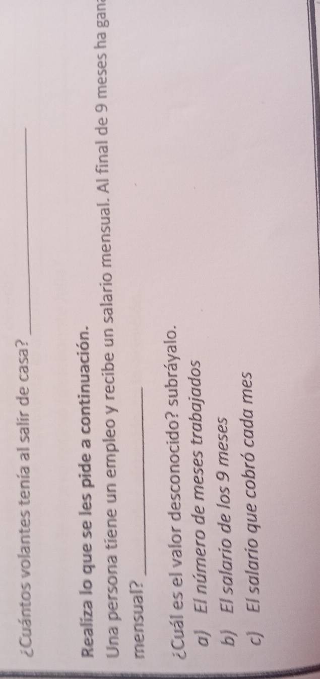 ¿Cuántos volantes tenía al salir de casa?_
Realiza lo que se les pide a continuación.
Una persona tiene un empleo y recibe un salario mensual. Al final de 9 meses ha gana
mensual?_
¿Cuál es el valor desconocido? subráyalo.
a) El número de meses trabajados
b) El salario de los 9 meses
c) El salario que cobró cada mes