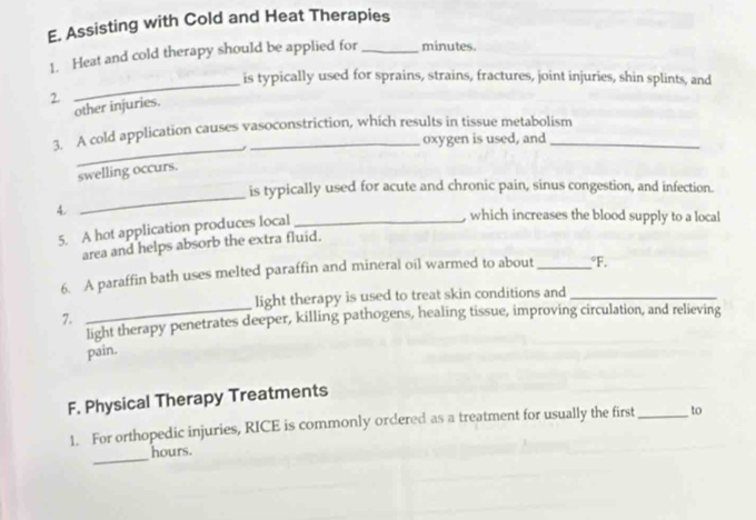 Assisting with Cold and Heat Therapies 
1. Heat and cold therapy should be applied for_ minutes. 
_ 
is typically used for sprains, strains, fractures, joint injuries, shin splints, and 
2. 
other injuries. 
_ 
3. A cold application causes vasoconstriction, which results in tissue metabolism 
oxygen is used, and 
swelling occurs. 
_ 
is typically used for acute and chronic pain, sinus congestion, and infection. 
4. _, which increases the blood supply to a local 
5. A hot application produces local 
area and helps absorb the extra fluid. 
6. A paraffin bath uses melted paraffin and mineral oil warmed to about_°F. 
light therapy is used to treat skin conditions and_ 
7. 
_light therapy penetrates deeper, killing pathogens, healing tissue, improving circulation, and relieving 
pain. 
F. Physical Therapy Treatments 
1. For orthopedic injuries, RICE is commonly ordered as a treatment for usually the first _to 
_ 
hours.