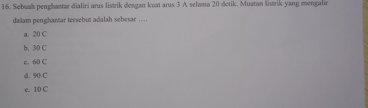 Sebuah penghantar dialiri arus listrik dengan kuat arus 3 A selama 20 detik. Muatan listrik yang mengalir
dalam penghantar tersebut adalah sebesar …
a. 20 C
b. 30 C
c. 60 C
d. 90 C
e. 10 C