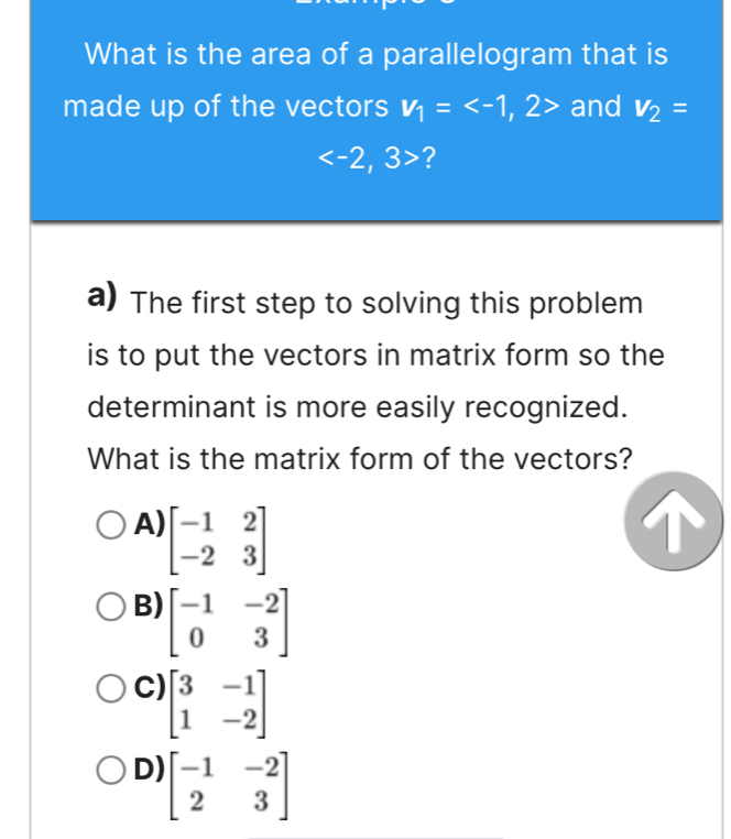 What is the area of a parallelogram that is
made up of the vectors v_1= and V_2=
?
a) The first step to solving this problem
is to put the vectors in matrix form so the
determinant is more easily recognized.
What is the matrix form of the vectors?
A) beginbmatrix -1&2 -2&3endbmatrix
T
B) beginbmatrix -1&-2 0&3endbmatrix
C) beginbmatrix 3&-1 1&-2endbmatrix
D) beginbmatrix -1&-2 2&3endbmatrix