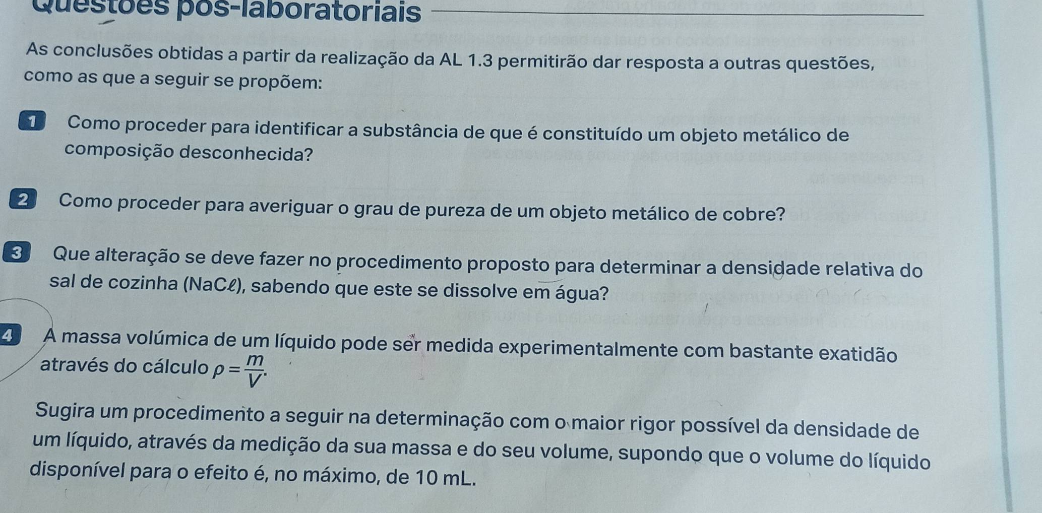 Questões pós-laboratoriais 
As conclusões obtidas a partir da realização da AL 1.3 permitirão dar resposta a outras questões, 
como as que a seguir se propõem: 
D Como proceder para identificar a substância de que é constituído um objeto metálico de 
composição desconhecida? 
2 Como proceder para averiguar o grau de pureza de um objeto metálico de cobre? 
3 Que alteração se deve fazer no procedimento proposto para determinar a densidade relativa do 
sal de cozinha (NaCł), sabendo que este se dissolve em água? 
2 A massa volúmica de um líquido pode ser medida experimentalmente com bastante exatidão 
através do cálculo rho = m/V . 
Sugira um procedimento a seguir na determinação com o maior rigor possível da densidade de 
um líquido, através da medição da sua massa e do seu volume, supondo que o volume do líquido 
disponível para o efeito é, no máximo, de 10 mL.