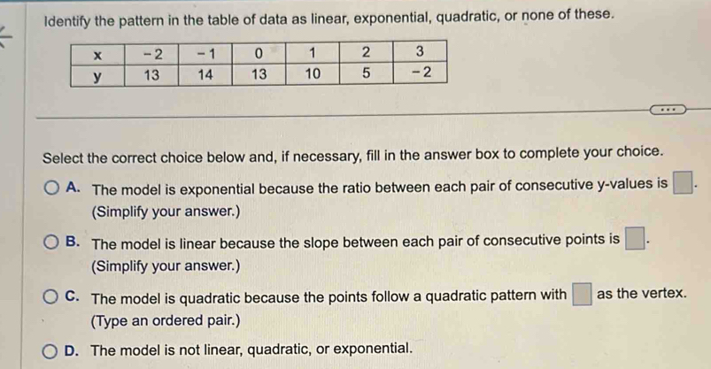 Identify the pattern in the table of data as linear, exponential, quadratic, or none of these.
_
Select the correct choice below and, if necessary, fill in the answer box to complete your choice.
A. The model is exponential because the ratio between each pair of consecutive y -values is □. 
(Simplify your answer.)
B. The model is linear because the slope between each pair of consecutive points is □. 
(Simplify your answer.)
C. The model is quadratic because the points follow a quadratic pattern with □ as the vertex.
(Type an ordered pair.)
D. The model is not linear, quadratic, or exponential.