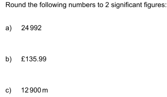 Round the following numbers to 2 significant figures: 
a) 24 992
b) £135.99
c) 12 900 m