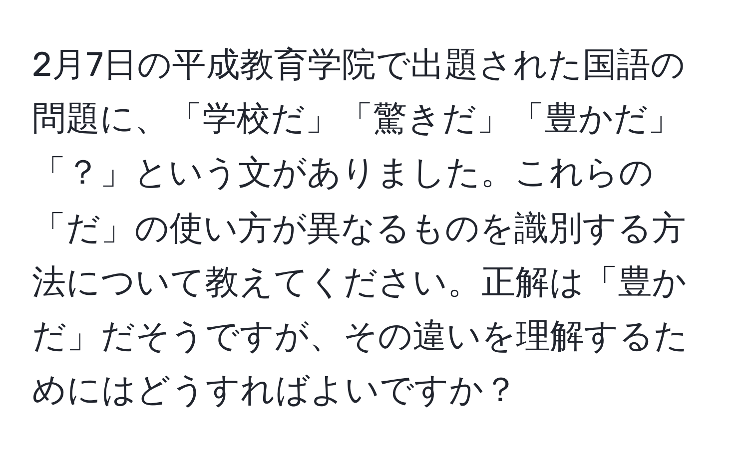 2月7日の平成教育学院で出題された国語の問題に、「学校だ」「驚きだ」「豊かだ」「？」という文がありました。これらの「だ」の使い方が異なるものを識別する方法について教えてください。正解は「豊かだ」だそうですが、その違いを理解するためにはどうすればよいですか？