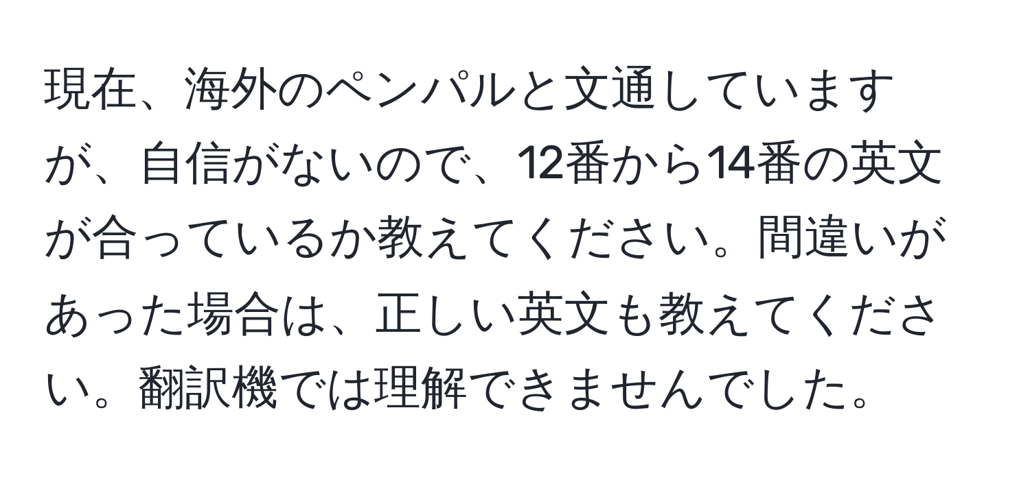 現在、海外のペンパルと文通していますが、自信がないので、12番から14番の英文が合っているか教えてください。間違いがあった場合は、正しい英文も教えてください。翻訳機では理解できませんでした。