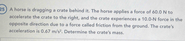 A horse is dragging a crate behind it. The horse applies a force of 60.0 N to 
accelerate the crate to the right, and the crate experiences a 10.0-N force in the 
opposite direction due to a force called friction from the ground. The crate’s 
acceleration is 0.67m/s^2. Determine the crate's mass.