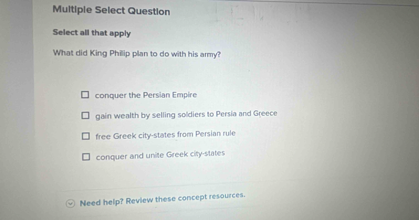 Multiple Select Question
Select all that apply
What did King Philip plan to do with his army?
conquer the Persian Empire
gain wealth by selling soldiers to Persia and Greece
free Greek city-states from Persian rule
conquer and unite Greek city-states
Need help? Review these concept resources.