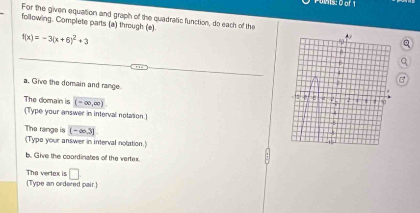 For the given equation and graph of the quadratic function, do each of the 
following. Complete parts (a) through (e).
f(x)=-3(x+6)^2+3
Q 
a. Give the domain and range 
B 
The domain is (-∈fty ,∈fty ). 
(Type your answer in interval notation.) 
The range is (-∈fty ,3]. 
(Type your answer in interval notation.) 
b. Give the coordinates of the vertex. 
The vertex is □ . 
(Type an ordered pair.)