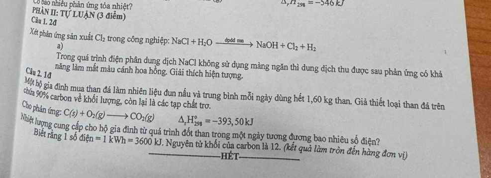 Có bao nhiêu phản ứng tỏa nhiệt? 
Dr H_298=-546kJ
PHÀN II: Tự LUẠN (3 điểm) 
Câu 1. 2đ 
Xét phản ứng sản xuất Cl_2 trong công nghiệp: NaCl+H_2Oxrightarrow dpddmnNaOH+Cl_2+H_2
a) 
Trong quá trình điện phân dung dịch NaCl không sử dụng màng ngăn thì dung dịch thu được sau phản ứng có khả 
năng làm mất màu cánh hoa hồng. Giải thích hiện tượng. 
Câu 2. 1đ 
Một hộ gia đình mua thạn đá làm nhiên liệu đun nấu yà trung bình mỗi ngày dùng hết 1,60 kg than. Giả thiết loại than đá trên 
chứa 90% carbon về khối lượng, còn lại là các tạp chất trơ. 
Cho phản ứng: C(s)+O_2(g)to CO_2(g) △ _rH_(298)°=-393,50kJ
Nhiệt lượng cung cấp cho hộ gia đình từ quá trình đốt than trong một ngày tương đương bao nhiêu số điện? 
Biết rằng 1 số điện =1kWh=3600 KJ kJ. Nguyên tử khối của carbon là 12. (kết quả làm tròn đến hàng đơn vì) 
hét