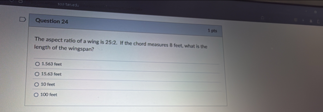 soartan.edu
Question 24
1 pts
The aspect ratio of a wing is 25:2. If the chord measures 8 feet, what is the
length of the wingspan?
1.563 feet
15.63 feet
10 feet
100 feet