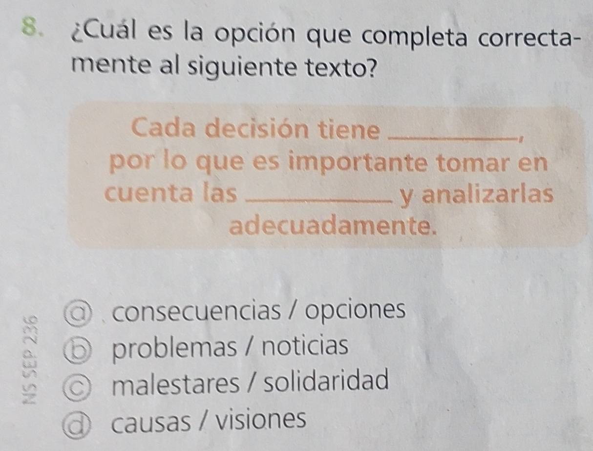 8 ¿Cuál es la opción que completa correcta-
mente al siguiente texto?
Cada decisión tiene_
por lo que es importante tomar en
cuenta las _y analizarlas
adecuadamente.
consecuencias / opciones
problemas / noticias
malestares / solidaridad
causas / visiones