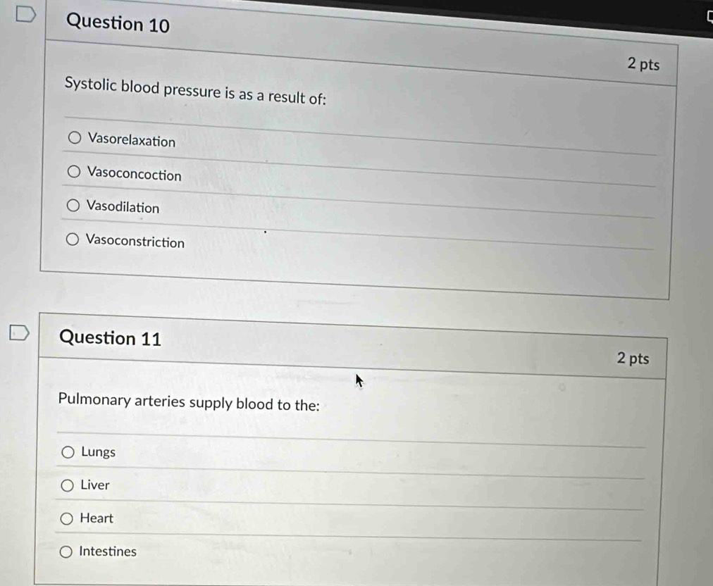 Systolic blood pressure is as a result of:
Vasorelaxation
Vasoconcoction
Vasodilation
Vasoconstriction
Question 11 2 pts
Pulmonary arteries supply blood to the:
Lungs
Liver
Heart
Intestines