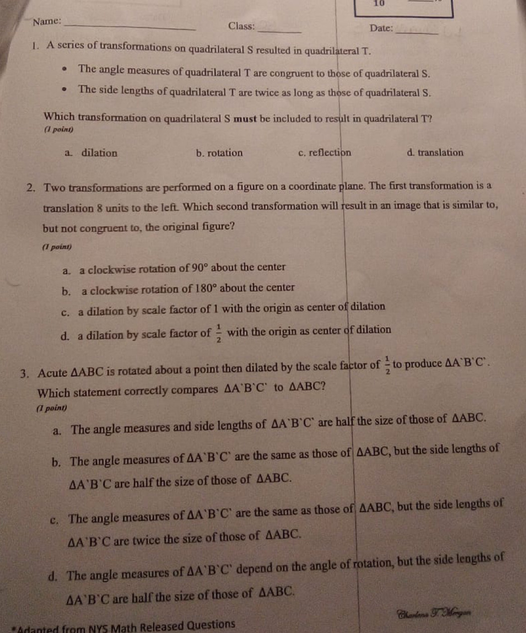 Name: _Class:_ Date:_
1. A series of transformations on quadrilateral S resulted in quadrilateral T.
The angle measures of quadrilateral T are congruent to those of quadrilateral S.
The side lengths of quadrilateral T are twice as long as those of quadrilateral S.
Which transformation on quadrilateral S must be included to result in quadrilateral T?
(1 point)
a. dilation b. rotation c. reflection d. translation
2. Two transformations are performed on a figure on a coordinate plane. The first transformation is a
translation 8 units to the left. Which second transformation will result in an image that is similar to,
but not congruent to, the original figure?
(I point)
a. a clockwise rotation of 90° about the center
b. a clockwise rotation of 180° about the center
c. a dilation by scale factor of 1 with the origin as center of dilation
d. a dilation by scale factor of  1/2  with the origin as center of dilation
3. Acute △ ABC is rotated about a point then dilated by the scale factor of  1/2  to produce △ A'B'C'. 
Which statement correctly compares △ A'B'C' to △ ABC
(1 point)
a. The angle measures and side lengths of △ A'B'C' are half the size of those of △ ABC.
b. The angle measures of △ A'B'C' are the same as those of △ ABC , but the side lengths of
△ A'B'C are half the size of those of △ ABC.
c. The angle measures of △ A'B'C' are the same as those of △ ABC , but the side lengths of
△ A'B'C are twice the size of those of △ ABC.
d. The angle measures of △ A'B'C' depend on the angle of rotation, but the side lengths of
△ A'B'C are half the size of those of △ ABC. 
*Adanted from NYS Math Released Questions Chartera I. Sigon