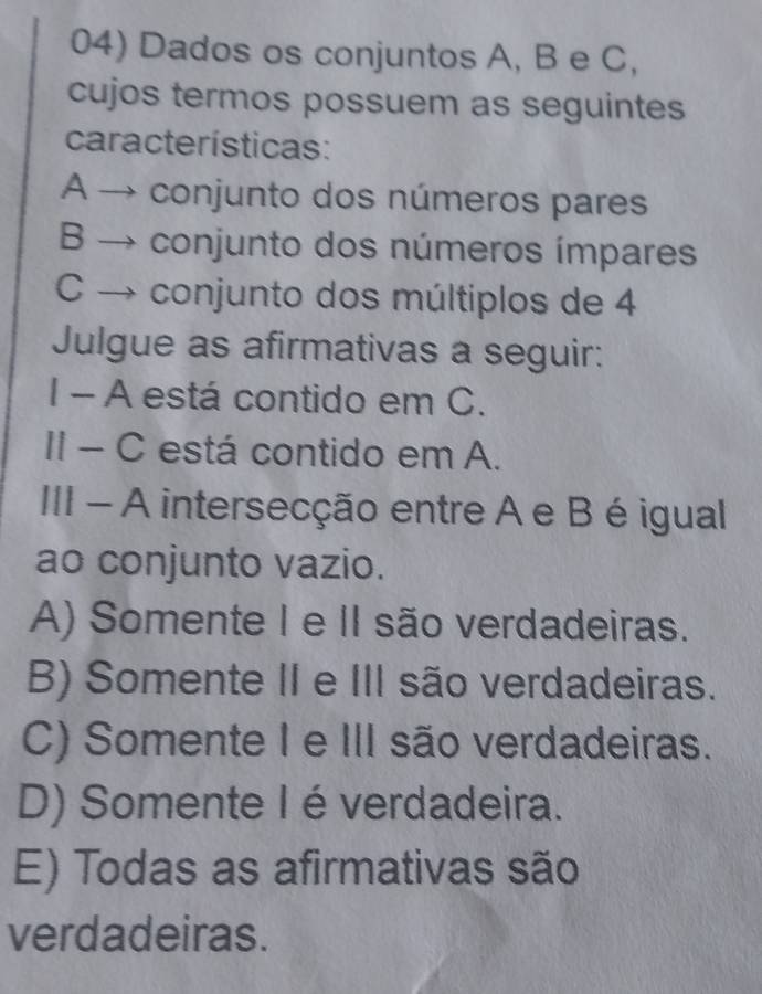 Dados os conjuntos A, B e C,
cujos termos possuem as seguintes
características:
A → conjunto dos números pares
B → conjunto dos números ímpares
C → conjunto dos múltiplos de 4
Julgue as afirmativas a seguir:
I - A está contido em C.
II - C está contido em A.
III - A intersecção entre A e B é igual
ao conjunto vazio.
A) Somente I e II são verdadeiras.
B) Somente II e III são verdadeiras.
C) Somente I e III são verdadeiras.
D) Somente Ié verdadeira.
E) Todas as afirmativas são
verdadeiras.