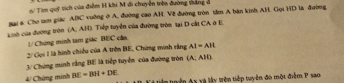 6/ Tim quỹ tích của điểm H khi M di chuyển trên đường thắng d 
Bài 6: Cho tam giác ABC vuông ở A, đường cao AH. Về đường tròn tâm A bán kính AH. Gọi HD là đường 
kinh của đường tròn (A; AH). Tiếp tuyển của đường tròn tại D cắt CA ở E. 
1/ Chứng minh tam giác BEC cân. 
2/ Gọi I là hình chiều của A trên BE, Chứng minh rằng AI=AH
3/ Chứng minh rằng BE là tiếp tuyến của đường tròn (A;AH)
4/ Chứng minh BE=BH+DE
tiến tuyển Ax và lấy trên tiếp tuyển đó một điểm P sao