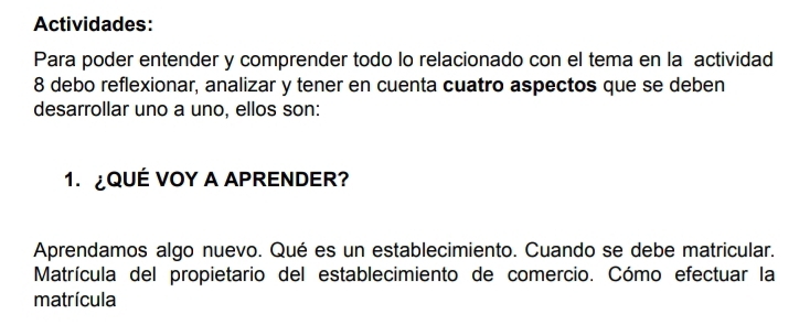 Actividades: 
Para poder entender y comprender todo lo relacionado con el tema en la actividad 
8 debo reflexionar, analizar y tener en cuenta cuatro aspectos que se deben 
desarrollar uno a uno, ellos son: 
1. ¿QUÉ VOY A APRENDER? 
Aprendamos algo nuevo. Qué es un establecimiento. Cuando se debe matricular. 
Matrícula del propietario del establecimiento de comercio. Cómo efectuar la 
matrícula