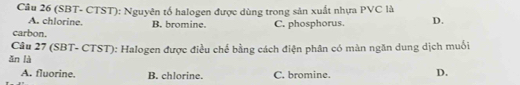 (SBT- CTST): Nguyên tố halogen được dùng trong sản xuất nhựa PVC là
A. chlorine. B. bromine.
carbon. C. phosphorus. D.
ǎn là Câu 27 (SBT- CTST): Halogen được điều chế bằng cách điện phân có màn ngăn dung dịch muối
A. fluorine. B. chlorine. C. bromine.
D.