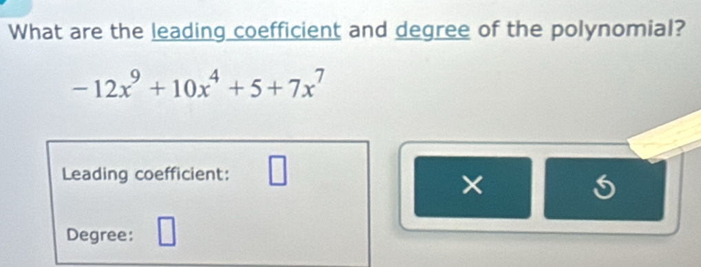 What are the leading coefficient and degree of the polynomial?
-12x^9+10x^4+5+7x^7
1
Leading coefficient: 
×
5
Degree: